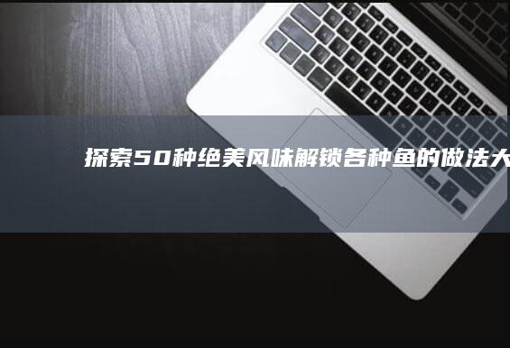 探索50种绝美风味：解锁各种鱼的做法大全